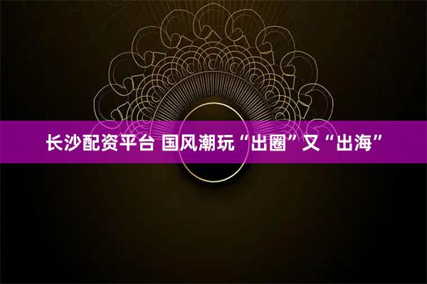 长沙配资平台 国风潮玩“出圈”又“出海”