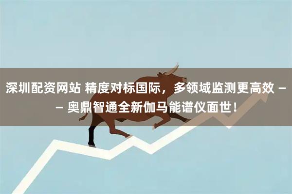 深圳配资网站 精度对标国际，多领域监测更高效 —— 奥鼎智通全新伽马能谱仪面世！