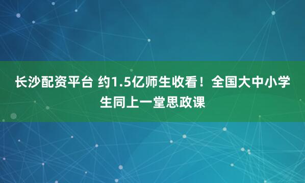 长沙配资平台 约1.5亿师生收看！全国大中小学生同上一堂思政课