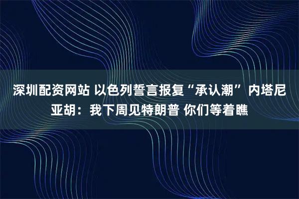 深圳配资网站 以色列誓言报复“承认潮” 内塔尼亚胡：我下周见特朗普 你们等着瞧