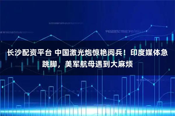 长沙配资平台 中国激光炮惊艳阅兵！印度媒体急跳脚，美军航母遇到大麻烦