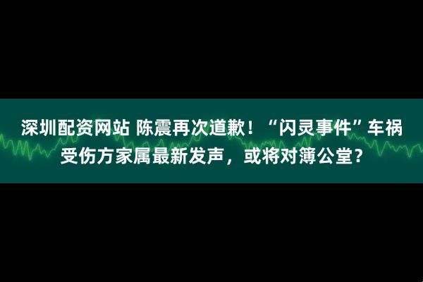 深圳配资网站 陈震再次道歉！“闪灵事件”车祸受伤方家属最新发声，或将对簿公堂？