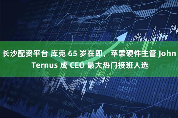 长沙配资平台 库克 65 岁在即，苹果硬件主管 John Ternus 成 CEO 最大热门接班人选