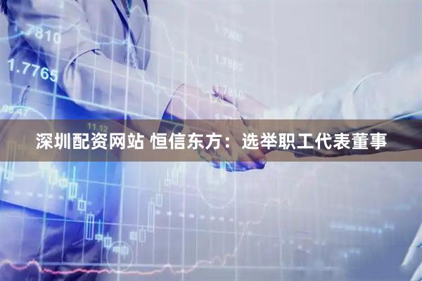 深圳配资网站 恒信东方：选举职工代表董事