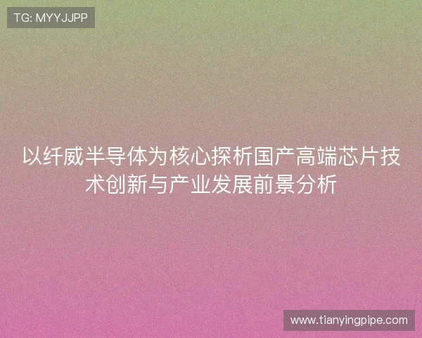 以纤威半导体为核心探析国产高端芯片技术创新与产业发展前景分析 以纤威半导体为核心探析国产高端芯片技术创新与产业发展前景分析